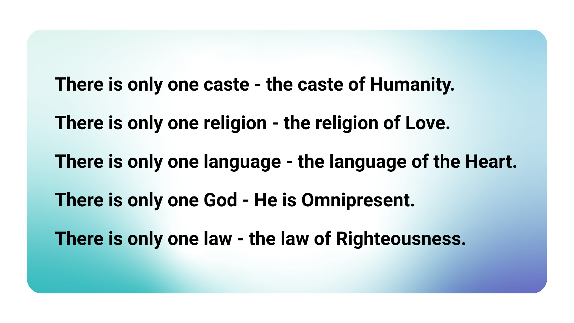 There is only one caste - the caste of Humanity. There is only one religion - the religion of Love. There is only one language - the language of the Heart. There is only one God - He is Omnipresent. There is only one law - the law of Righteousness.